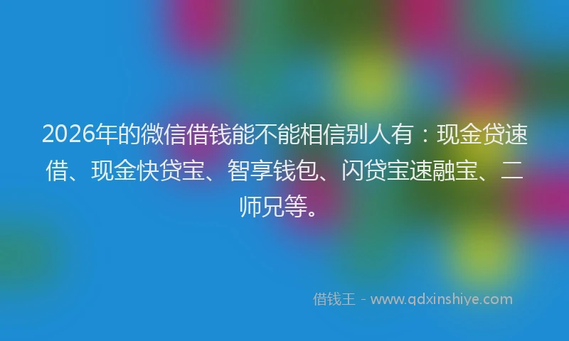 2026年的微信借钱能不能相信别人有：现金贷速借、现金快贷宝、智享钱包、闪贷宝速融宝、二师兄等。