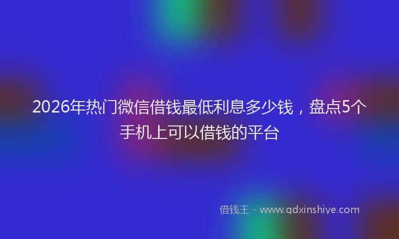 2026年热门微信借钱最低利息多少钱，盘点5个手机上可以借钱的平台
