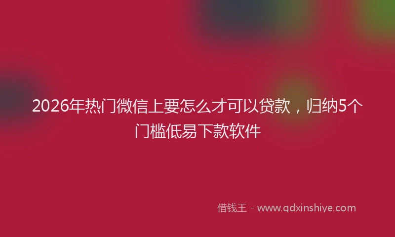 2026年热门微信上要怎么才可以贷款，归纳5个门槛低易下款软件