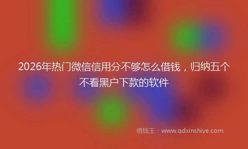 2026年热门微信信用分不够怎么借钱，归纳五个不看黑户下款的软件