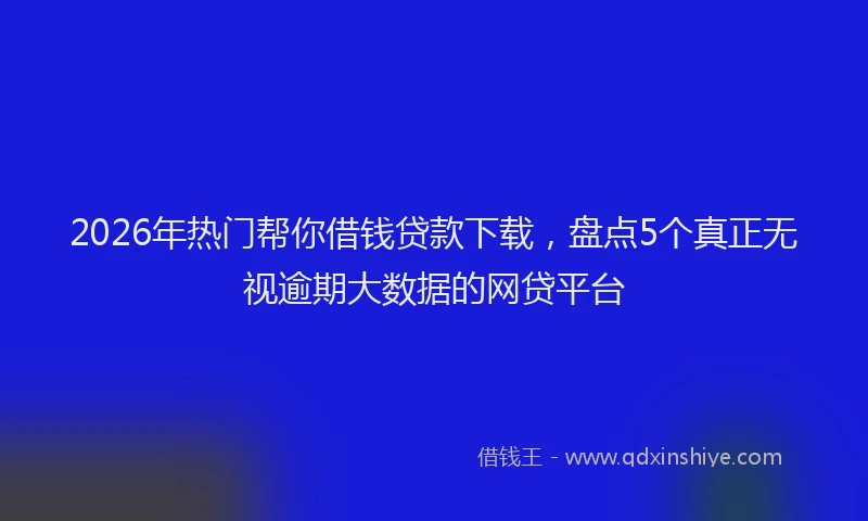 2026年热门帮你借钱贷款下载，盘点5个真正无视逾期大数据的网贷平台