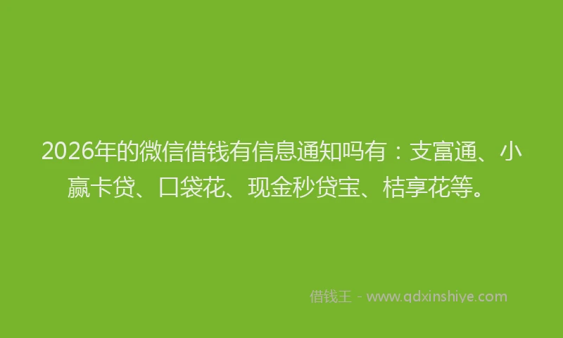 2026年的微信借钱有信息通知吗有：支富通、小赢卡贷、口袋花、现金秒贷宝、桔享花等。