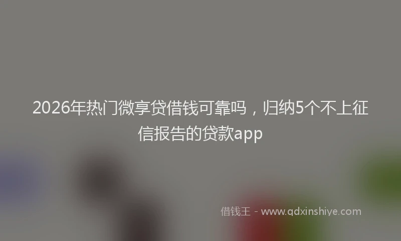 2026年热门微享贷借钱可靠吗，归纳5个不上征信报告的贷款app