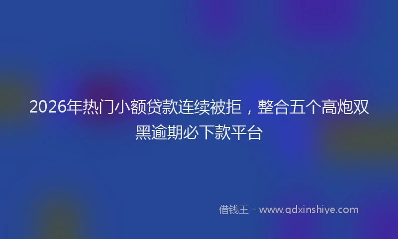 2026年热门小额贷款连续被拒，整合五个高炮双黑逾期必下款平台
