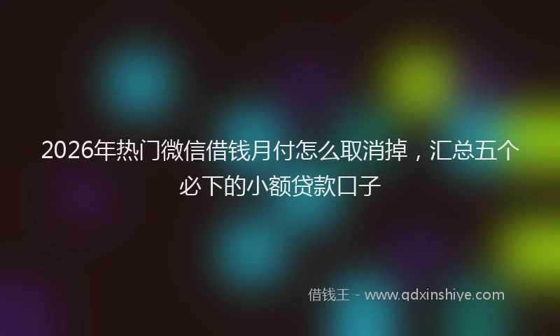 2026年热门微信借钱月付怎么取消掉，汇总五个必下的小额贷款口子