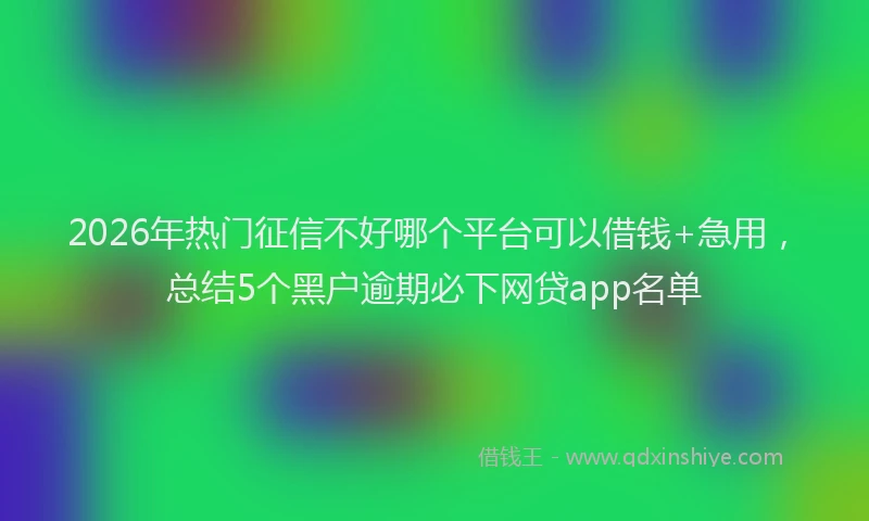 2026年热门征信不好哪个平台可以借钱+急用，总结5个黑户逾期必下网贷app名单