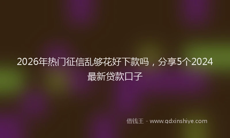 2026年热门征信乱够花好下款吗，分享5个2024最新贷款口子