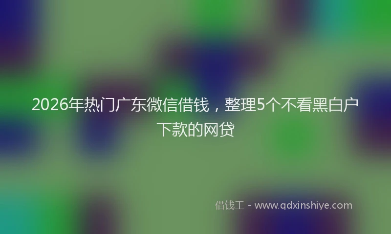 2026年热门广东微信借钱，整理5个不看黑白户下款的网贷