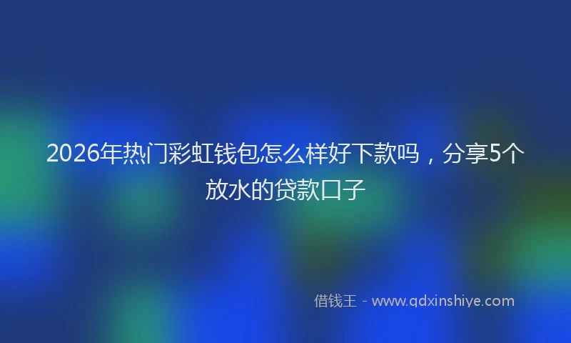 2026年热门彩虹钱包怎么样好下款吗,分享5个放水的贷款口子