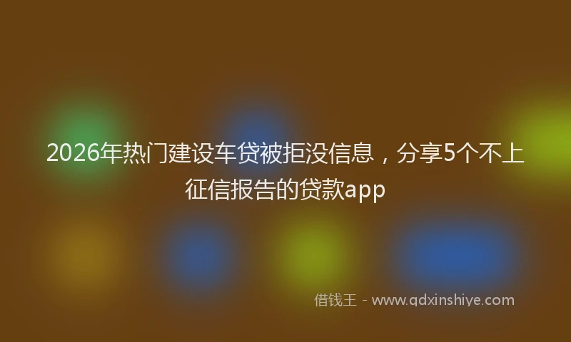 2026年热门建设车贷被拒没信息，分享5个不上征信报告的贷款app