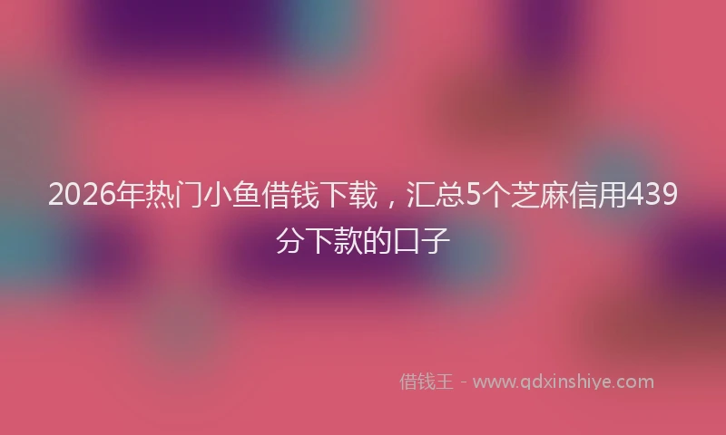 2026年热门小鱼借钱下载，汇总5个芝麻信用439分下款的口子