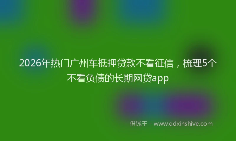 2026年热门广州车抵押贷款不看征信，梳理5个不看负债的长期网贷app
