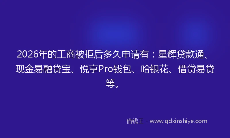 2026年的工商被拒后多久申请有：星辉贷款通、现金易融贷宝、悦享Pro钱包、哈银花、借贷易贷等。