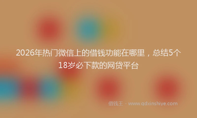 2026年热门微信上的借钱功能在哪里，总结5个18岁必下款的网贷平台