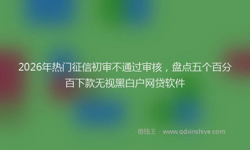 2026年热门征信初审不通过审核，盘点五个百分百下款无视黑白户网贷软件
