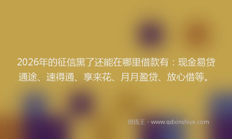 2026年的征信黑了还能在哪里借款有：现金易贷通途、速得通、享来花、月月盈贷、放心借等。