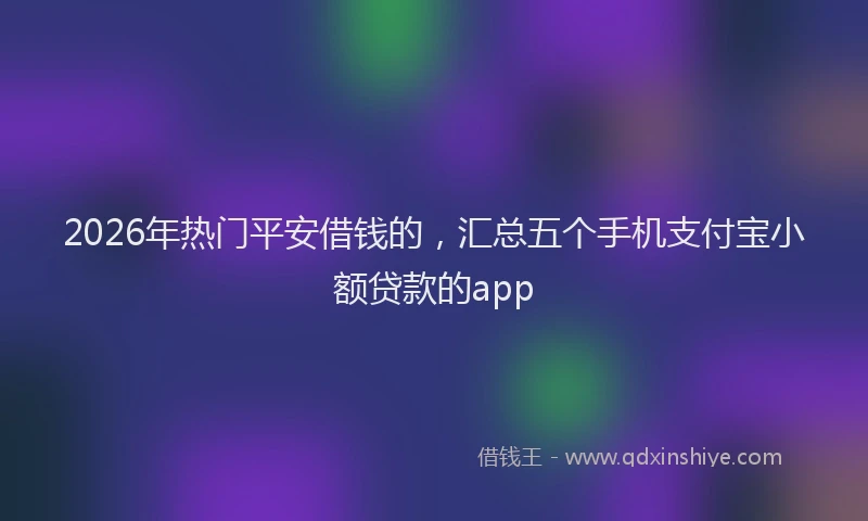 2026年热门平安借钱的，汇总五个手机支付宝小额贷款的app