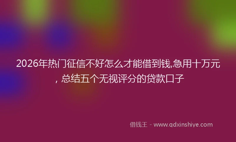 2026年热门征信不好怎么才能借到钱,急用十万元，总结五个无视评分的贷款口子