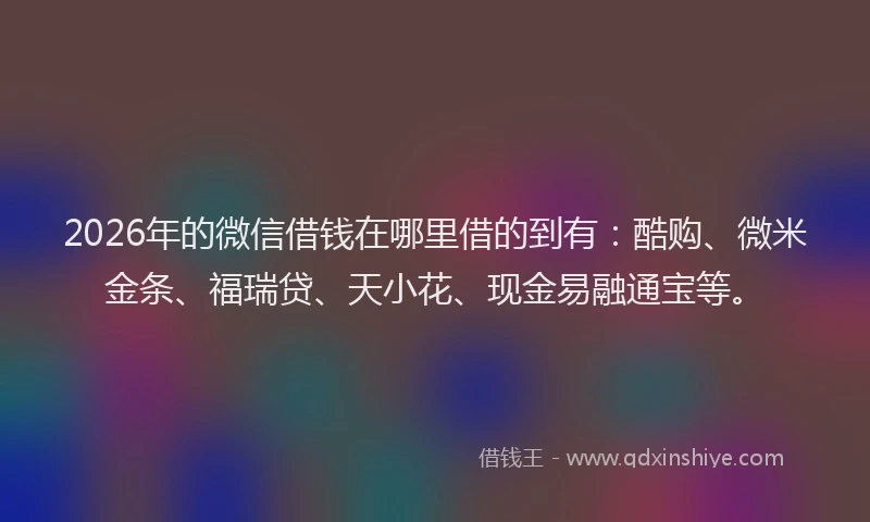 2026年的微信借钱在哪里借的到有：酷购、微米金条、福瑞贷、天小花、现金易融通宝等。