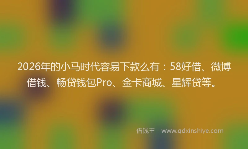 2026年的小马时代容易下款么有：58好借、微博借钱、畅贷钱包Pro、金卡商城、星辉贷等。