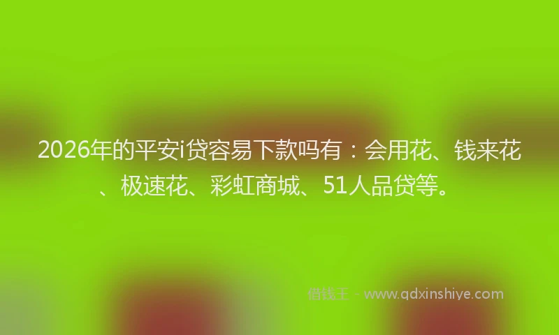 2026年的平安i贷容易下款吗有：会用花、钱来花、极速花、彩虹商城、51人品贷等。