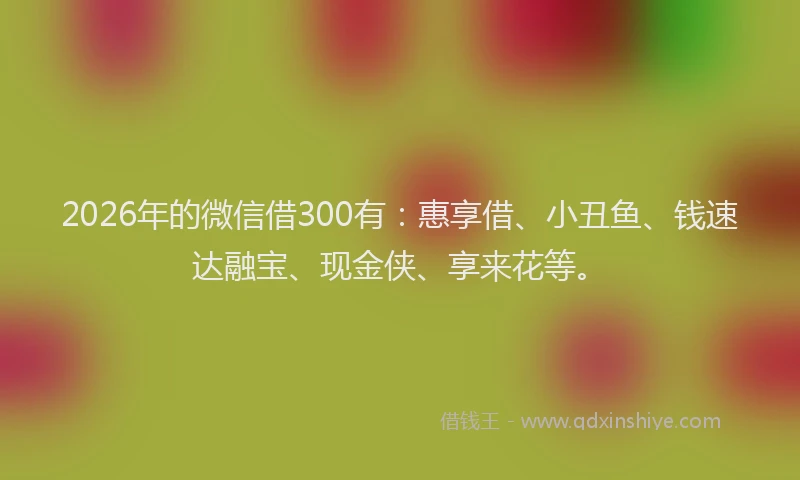 2026年的微信借300有：惠享借、小丑鱼、钱速达融宝、现金侠、享来花等。