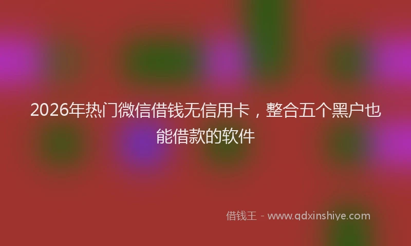 2026年热门微信借钱无信用卡，整合五个黑户也能借款的软件
