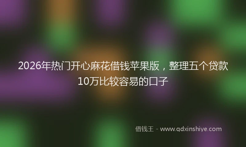 2026年热门开心麻花借钱苹果版，整理五个贷款10万比较容易的口子