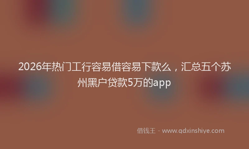 2026年热门工行容易借容易下款么，汇总五个苏州黑户贷款5万的app