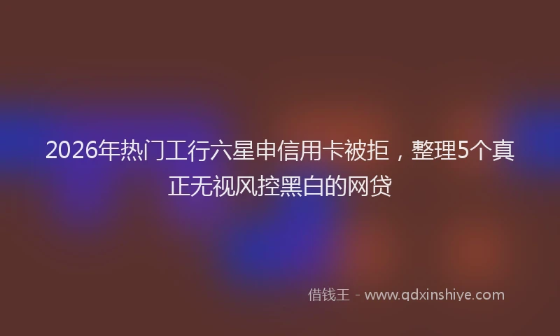 2026年热门工行六星申信用卡被拒，整理5个真正无视风控黑白的网贷