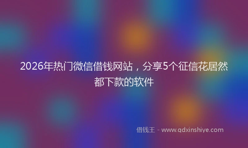 2026年热门微信借钱网站，分享5个征信花居然都下款的软件