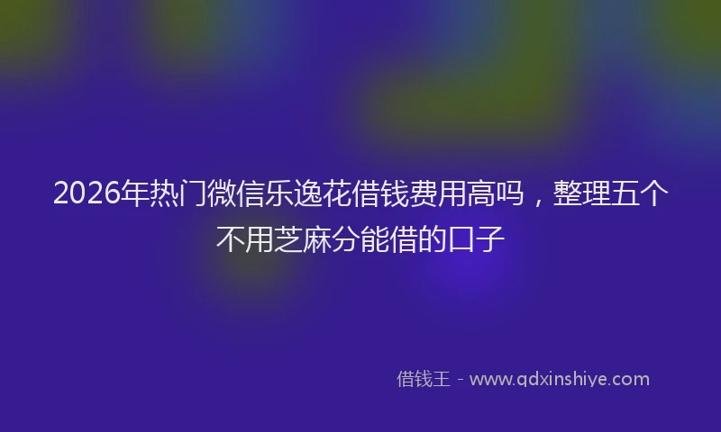2026年热门微信乐逸花借钱费用高吗，整理五个不用芝麻分能借的口子
