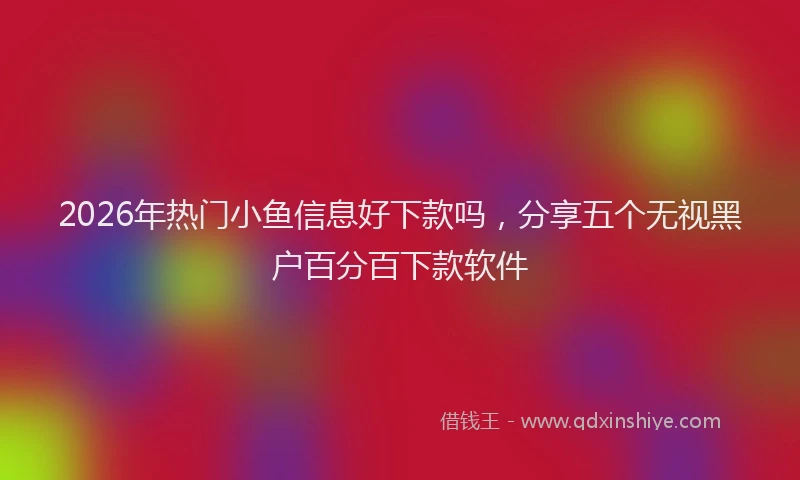 2026年热门小鱼信息好下款吗，分享五个无视黑户百分百下款软件
