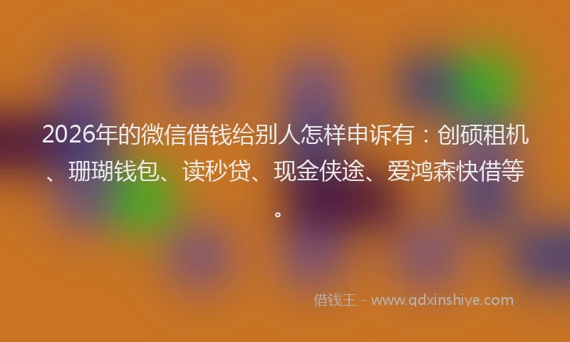 2026年的微信借钱给别人怎样申诉有：创硕租机、珊瑚钱包、读秒贷、现金侠途、爱鸿森快借等。
