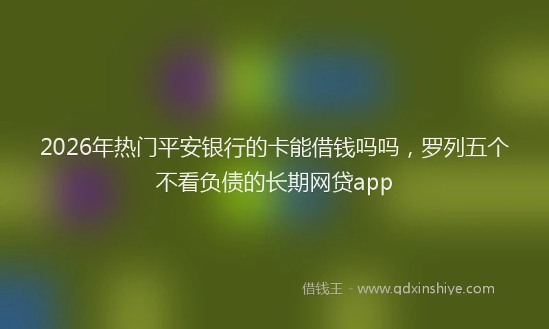 2026年热门平安银行的卡能借钱吗吗，罗列五个不看负债的长期网贷app