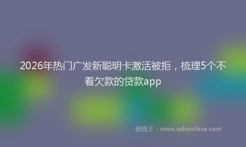 2026年热门广发新聪明卡激活被拒，梳理5个不看欠款的贷款app