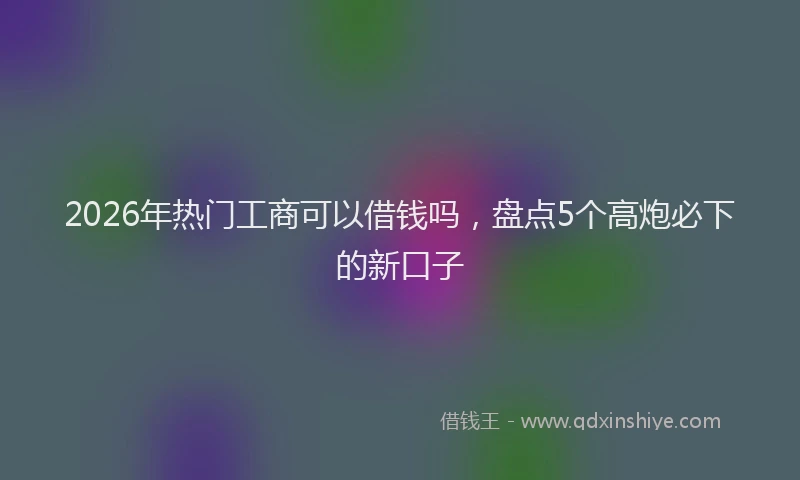 2026年热门工商可以借钱吗，盘点5个高炮必下的新口子