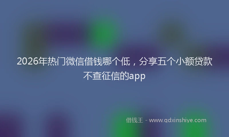 2026年热门微信借钱哪个低，分享五个小额贷款不查征信的app