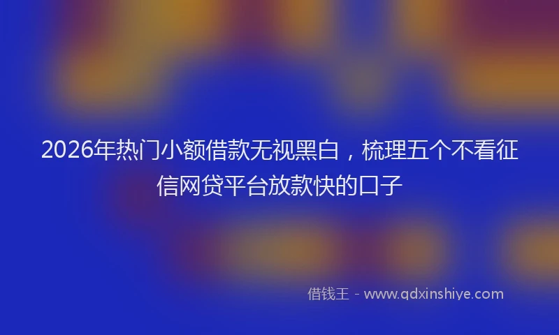 2026年热门小额借款无视黑白，梳理五个不看征信网贷平台放款快的口子