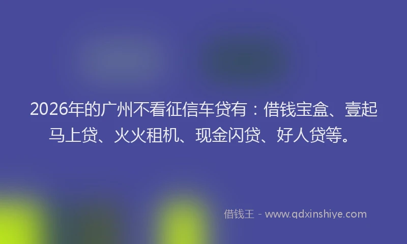 2026年的广州不看征信车贷有：借钱宝盒、壹起马上贷、火火租机、现金闪贷、好人贷等。