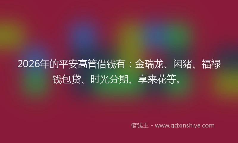 2026年的平安高管借钱有:金瑞龙、闲猪、福禄钱包贷、时光分期、享来花等。