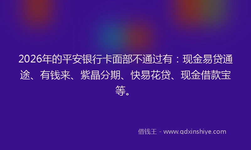 2026年的平安银行卡面部不通过有：现金易贷通途、有钱来、紫晶分期、快易花贷、现金借款宝等。