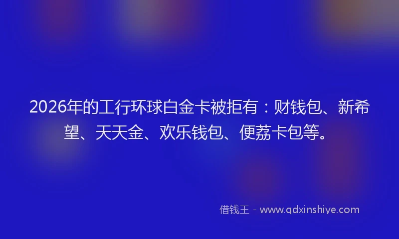 2026年的工行环球白金卡被拒有：财钱包、新希望、天天金、欢乐钱包、便荔卡包等。