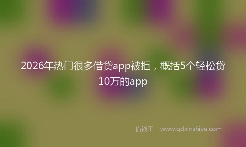 2026年热门很多借贷app被拒，概括5个轻松贷10万的app