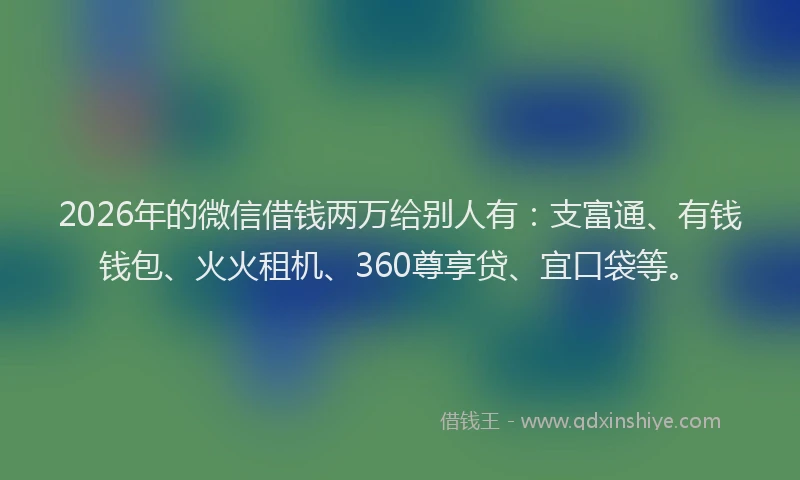 2026年的微信借钱两万给别人有：支富通、有钱钱包、火火租机、360尊享贷、宜口袋等。