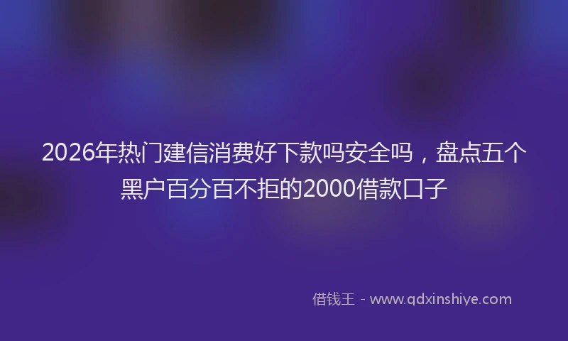 2026年热门建信消费好下款吗安全吗，盘点五个黑户百分百不拒的2000借款口子