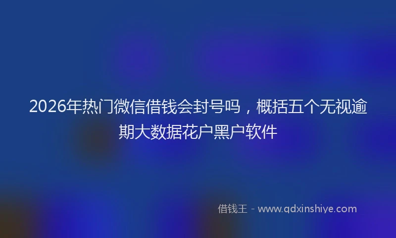 2026年热门微信借钱会封号吗，概括五个无视逾期大数据花户黑户软件