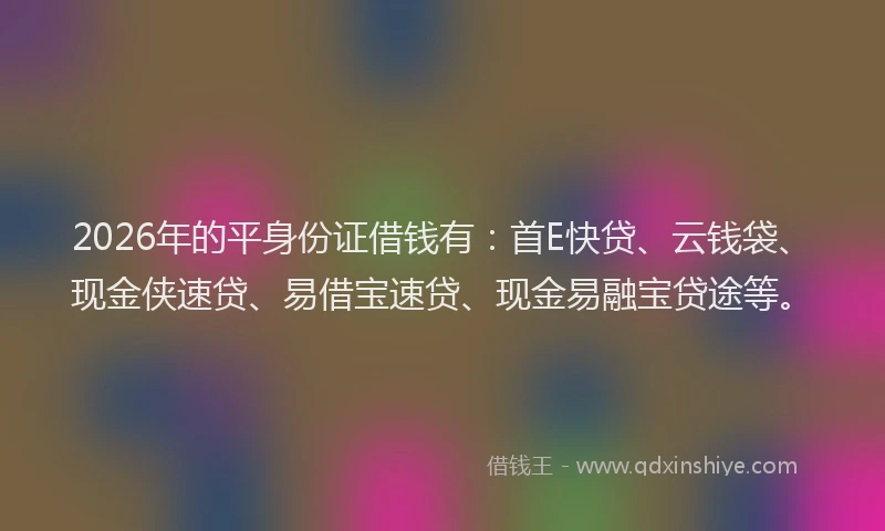 2026年的平身份证借钱有：首E快贷、云钱袋、现金侠速贷、易借宝速贷、现金易融宝贷途等。
