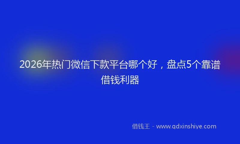2026年热门微信下款平台哪个好，盘点5个靠谱借钱利器