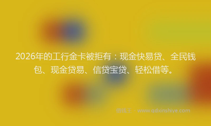 2026年的工行金卡被拒有：现金快易贷、全民钱包、现金贷易、信贷宝贷、轻松借等。